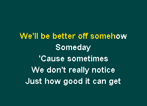 We'll be better off somehow
Someday

'Cause sometimes
We don't really notice
Just how good it can get