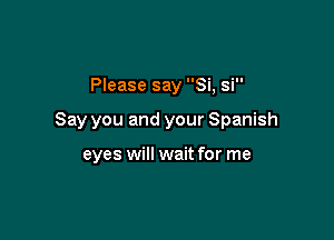 Please say Si, si

Say you and your Spanish

eyes will wait for me