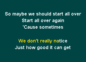 So maybe we should start all over
Start all over again
'Cause sometimes

We don't really notice
Just how good it can get