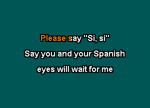 Please say Si, si

Say you and your Spanish

eyes will wait for me