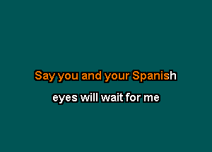 Say you and your Spanish

eyes will wait for me