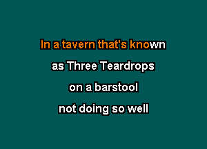 In a tavern that's known
as Three Teardrops

on a barstool

not doing so well