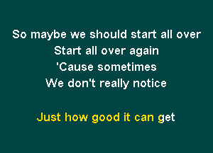 So maybe we should start all over
Start all over again
'Cause sometimes
We don't really notice

Just how good it can get