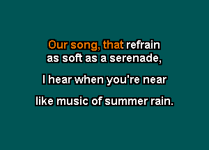 Our song, that refrain
as soft as a serenade,

lhear when you're near

like music of summer rain.