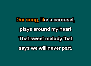 Our song, like a carousel,

plays around my heart

That sweet melody that

says we will never part.