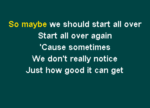 So maybe we should start all over
Start all over again
'Cause sometimes

We don't really notice
Just how good it can get