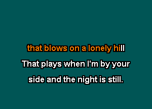 that blows on a lonely hill

That plays when I'm by your

side and the night is still.