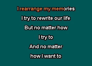 l rearrange my memories

ltry to rewrite our life
But no matter how
I try to
And no matter

how I want to