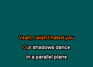 Yeah, lwish I hated you

Our shadows dance

in a parallel plane