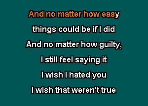 And no matter how easy

things could be ifl did

And no matter how guilty,

lstill feel saying it
lwish I hated you

lwish that weren't true