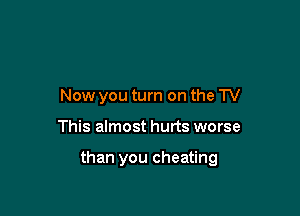 Now you turn on the TV

This almost hurts worse

than you cheating