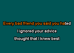 Every bad friend you said you hated

I ignored your advice
thoughtthatl knew best