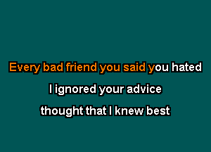 Every bad friend you said you hated

I ignored your advice
thoughtthatl knew best