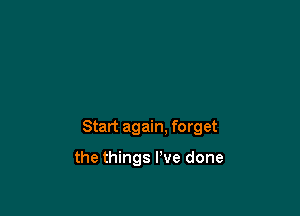 Start again. forget

the things I've done