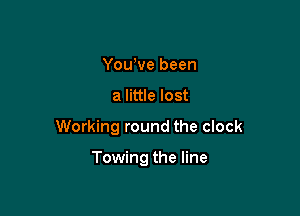 You,ve been

a little lost

Working round the clock

Towing the line