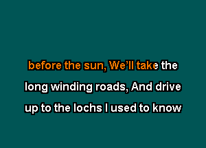 before the sun, We ll take the

long winding roads, And drive

up to the Iochs I used to know