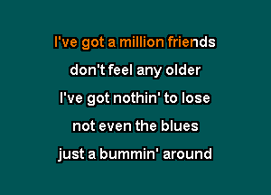 I've got a million friends

don't feel any older

I've got nothin' to lose

not even the blues

just a bummin' around