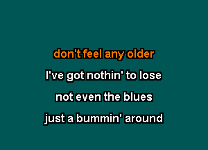 don't feel any older

I've got nothin' to lose
not even the blues

just a bummin' around