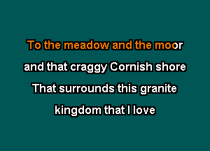 To the meadow and the moor

and that craggy Cornish shore

That surrounds this granite

kingdom that I love