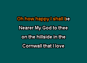 Oh how happy I shall be

Nearer My God to thee
on the hillside in the

Cornwall that I love