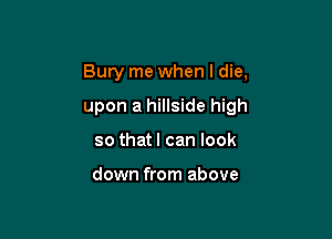 Bury me when I die,

upon a hillside high

so that I can look

down from above