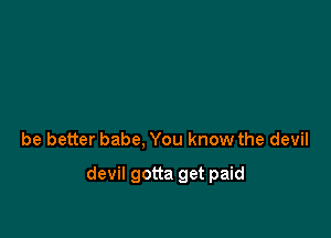 be better babe, You know the devil

devil gotta get paid