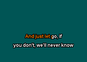 Andjust let go, if

you don't, we'll never know