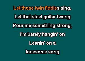 Let those twin fiddles sing.
Let that steel guitar twang

Pour me something strong,

I'm barely hangin' on

Leanin' on a

lonesome song