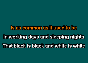 Is as common as it used to be
In working days and sleeping nights

That black is black and white is white