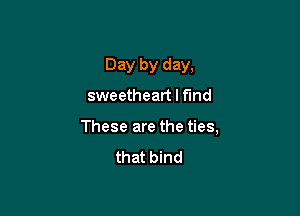 Day by day,

sweetheart I find

These are the ties,

that bind