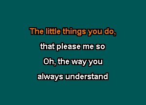 The little things you do,

that please me so

Oh, the way you

always understand