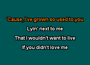 'Cause, I've grown so used to you

Lyin' next to me
That I wouldn't want to live

lfyou didn't love me