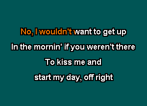 No, I wouldn't want to get up

In the mornin' ifyou weren't there
To kiss me and

start my day, off right