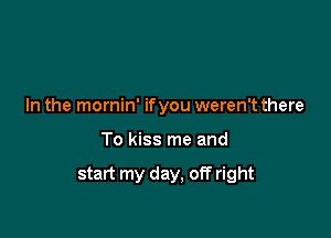 In the mornin' ifyou weren't there

To kiss me and

start my day, off right