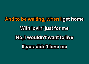 And to be waiting, when I get home

With lovin' just for me
No, lwouldn't want to live

lfyou didn't love me