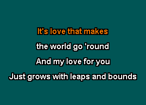 It's love that makes
the world go 'round

And my love for you

Just grows with leaps and bounds