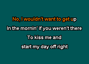 No, I wouldn't want to get up

In the mornin' ifyou weren't there
To kiss me and

start my day off right