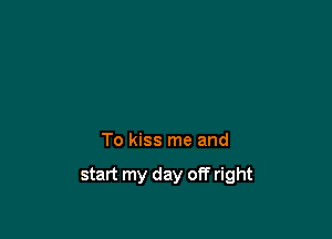 To kiss me and

start my day off right