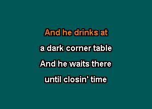 And he drinks at

a dark corner table

And he waits there

until closin' time