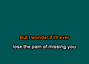 But I wonder if I'll ever

lose the pain of missing you