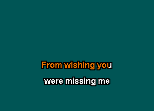 From wishing you

were missing me