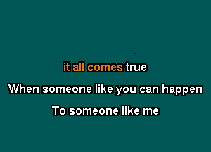 it all comes true

When someone like you can happen

To someone like me