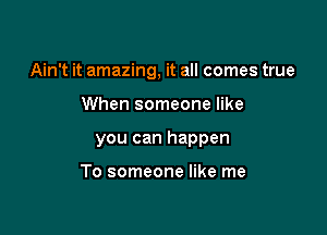 Ain't it amazing, it all comes true

When someone like
you can happen

To someone like me