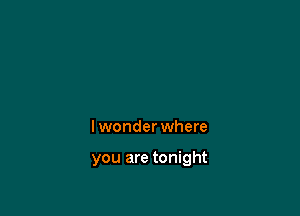 lwonder where

you are tonight