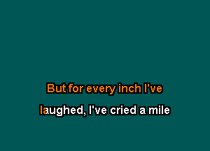 But for every inch I've

laughed, I've cried a mile