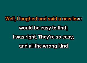 Well, I laughed and said a new love

would be easy to findl

lwas right, They're so easy,

and all the wrong kind