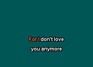 For I don't love

you anymore