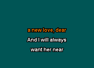 a new love, dear

And I will always

want her near