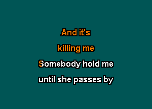 And it's
killing me

Somebody hoId me

until she passes by