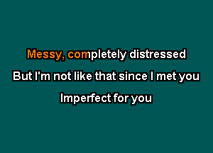 Messy, completely distressed

But I'm not like that since I met you

Imperfect for you